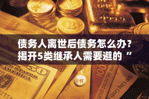 北京债务人离世后债务怎么办？揭开5类继承人需要避的“坑”